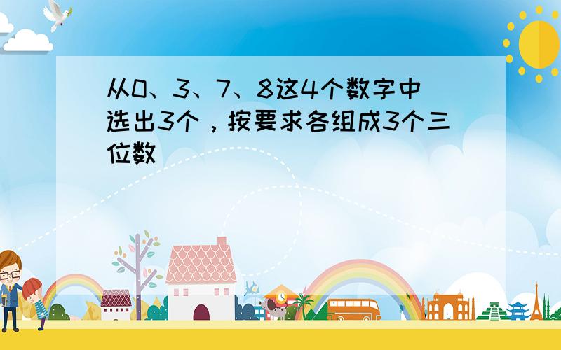 从0、3、7、8这4个数字中选出3个，按要求各组成3个三位数