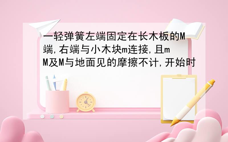 一轻弹簧左端固定在长木板的M端,右端与小木块m连接,且mM及M与地面见的摩擦不计,开始时