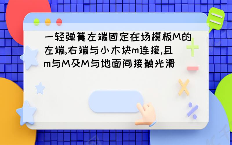 一轻弹簧左端固定在场模板M的左端,右端与小木块m连接,且m与M及M与地面间接触光滑