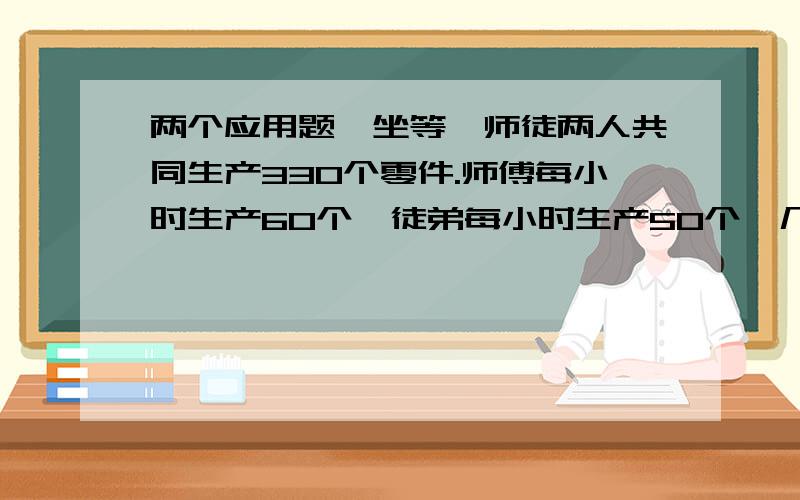 两个应用题,坐等,师徒两人共同生产330个零件.师傅每小时生产60个,徒弟每小时生产50个,几小时可以完 某车队运送一批