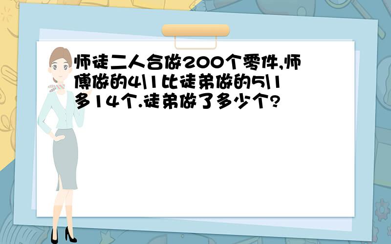 师徒二人合做200个零件,师傅做的4\1比徒弟做的5\1多14个.徒弟做了多少个?