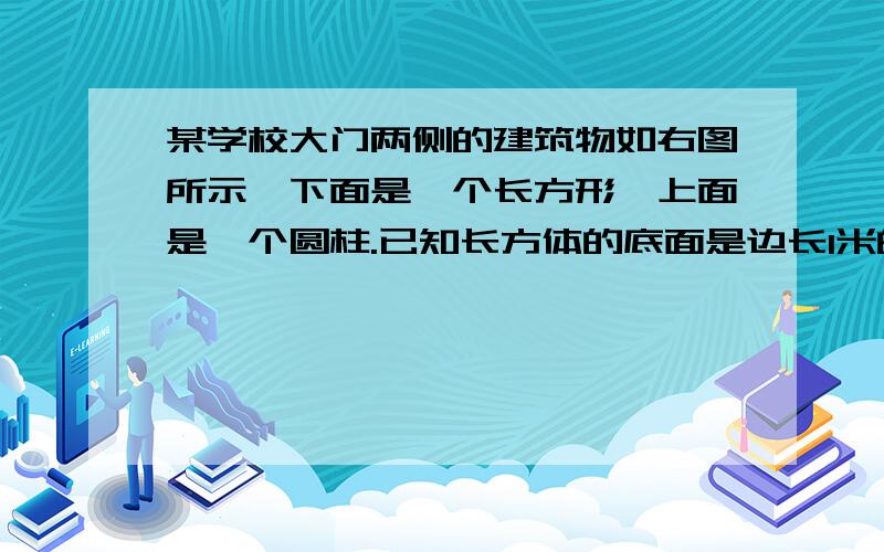 某学校大门两侧的建筑物如右图所示,下面是一个长方形,上面是一个圆柱.已知长方体的底面是边长1米的正方形,底面是边长1米的