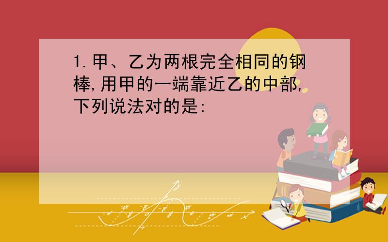 1.甲、乙为两根完全相同的钢棒,用甲的一端靠近乙的中部,下列说法对的是: