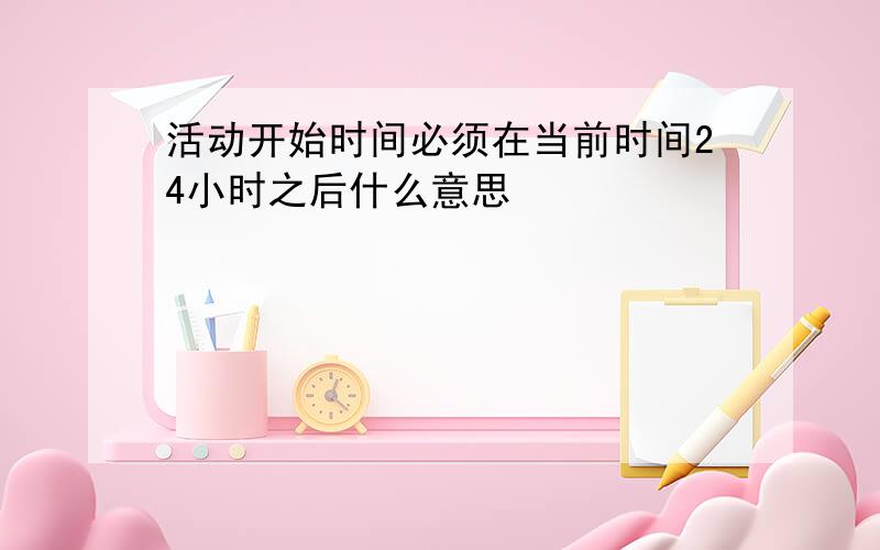 活动开始时间必须在当前时间24小时之后什么意思