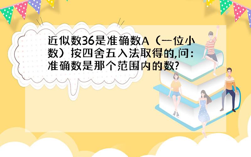 近似数36是准确数A（一位小数）按四舍五入法取得的,问：准确数是那个范围内的数?