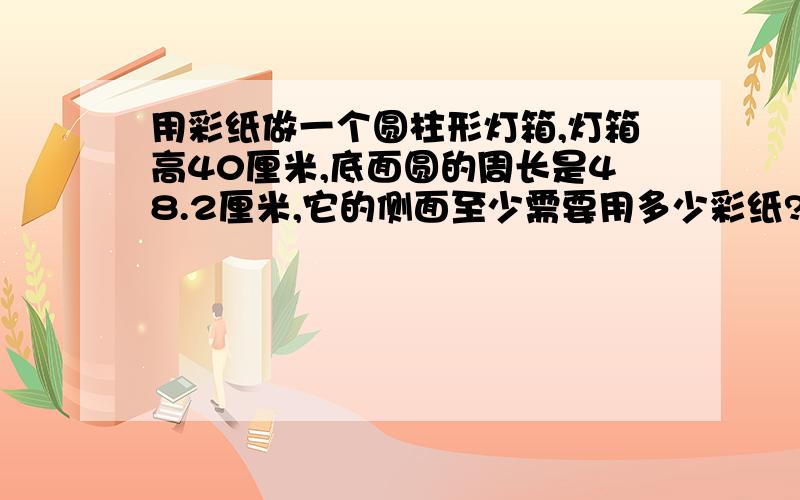 用彩纸做一个圆柱形灯箱,灯箱高40厘米,底面圆的周长是48.2厘米,它的侧面至少需要用多少彩纸?