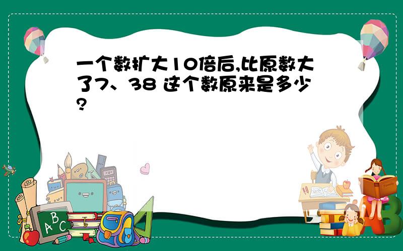 一个数扩大10倍后,比原数大了7、38 这个数原来是多少?