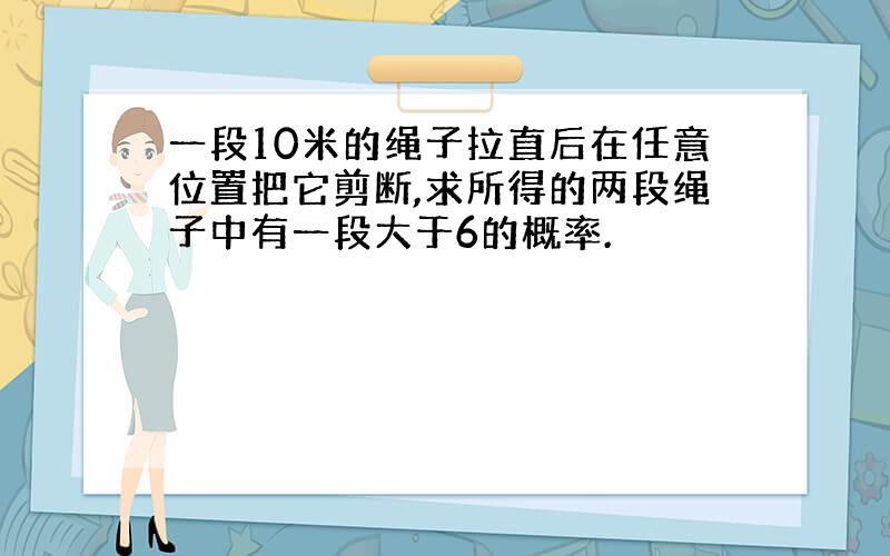 一段10米的绳子拉直后在任意位置把它剪断,求所得的两段绳子中有一段大于6的概率.