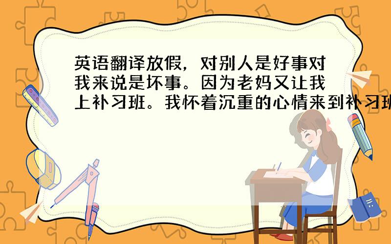 英语翻译放假，对别人是好事对我来说是坏事。因为老妈又让我上补习班。我怀着沉重的心情来到补习班，手里拿着400元人民币。来