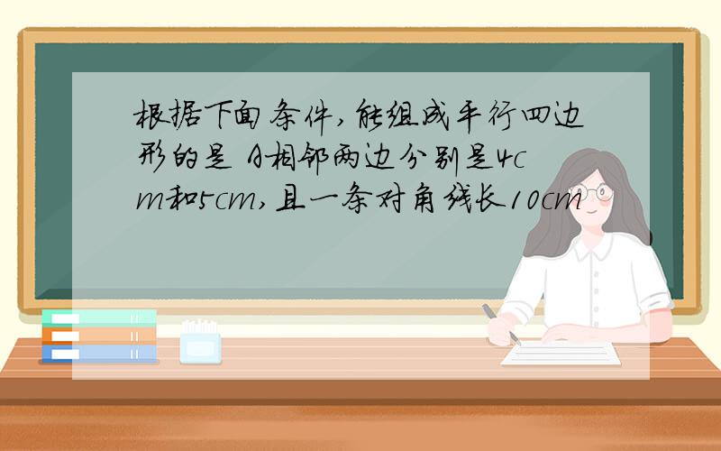 根据下面条件,能组成平行四边形的是 A相邻两边分别是4cm和5cm,且一条对角线长10cm