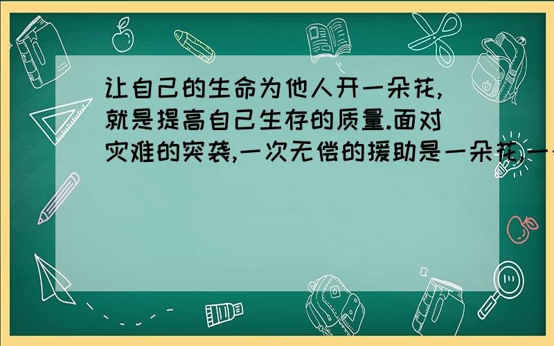 让自己的生命为他人开一朵花,就是提高自己生存的质量.面对灾难的突袭,一次无偿的援助是一朵花,一个及