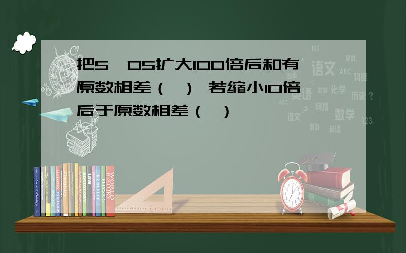 把5,05扩大100倍后和有原数相差（ ） 若缩小10倍后于原数相差（ ）