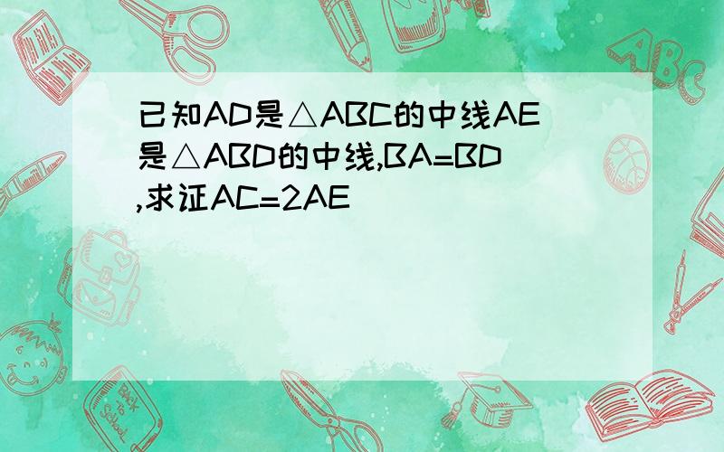 已知AD是△ABC的中线AE是△ABD的中线,BA=BD,求证AC=2AE