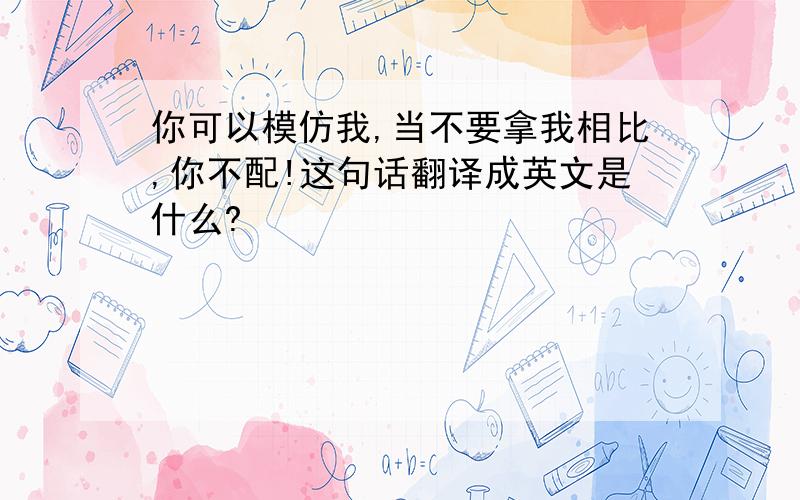 你可以模仿我,当不要拿我相比,你不配!这句话翻译成英文是什么?