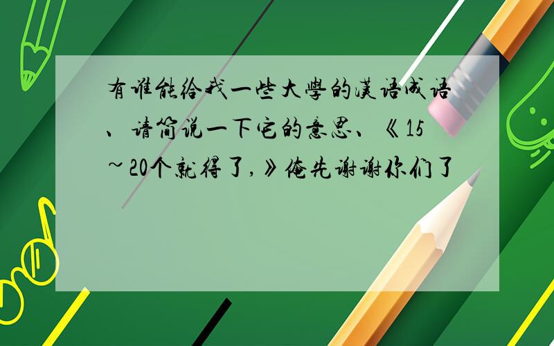 有谁能给我一些大学的汉语成语、请简说一下它的意思、《15~20个就得了,》俺先谢谢你们了