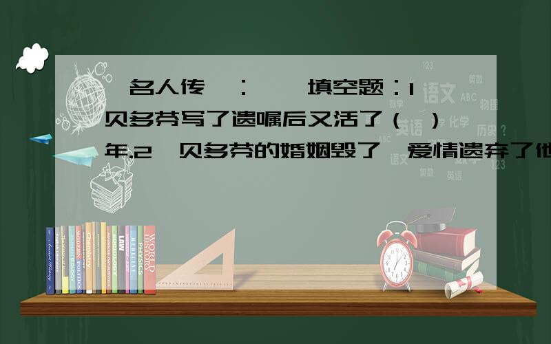 《名人传》：一、填空题：1、贝多芬写了遗嘱后又活了（ ）年.2、贝多芬的婚姻毁了,爱情遗弃了他,主要是由于他的（ ）的性