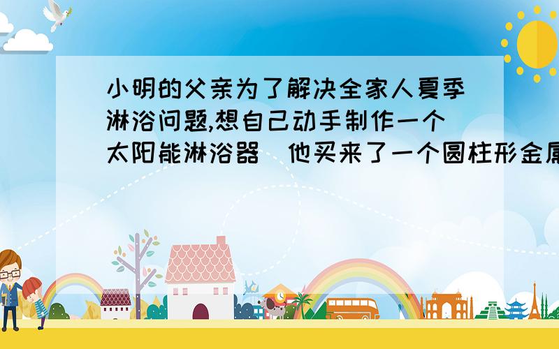 小明的父亲为了解决全家人夏季淋浴问题,想自己动手制作一个太阳能淋浴器．他买来了一个圆柱形金属桶,一个压力传感开关,两个圆