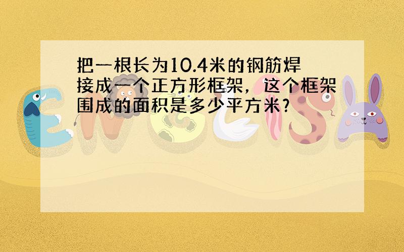 把一根长为10.4米的钢筋焊接成一个正方形框架，这个框架围成的面积是多少平方米？