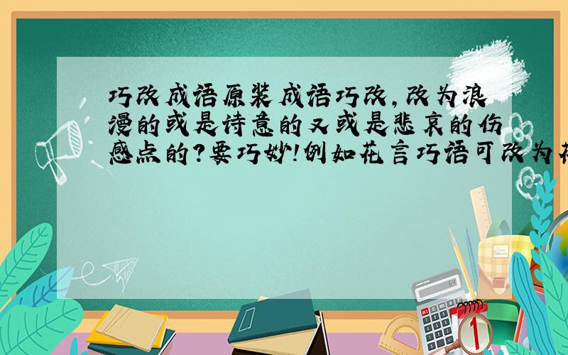 巧改成语原装成语巧改,改为浪漫的或是诗意的又或是悲哀的伤感点的?要巧妙!例如花言巧语可改为花檐瞧雨,缘木求鱼可改为缘墓囚