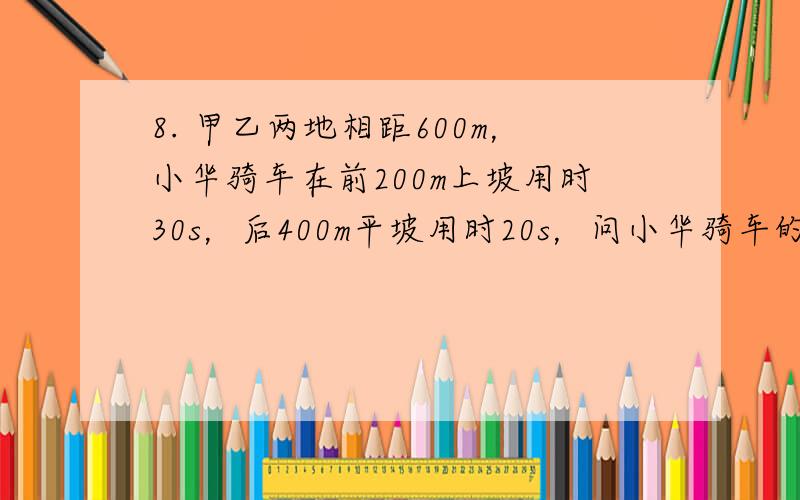 8. 甲乙两地相距600m，小华骑车在前200m上坡用时30s，后400m平坡用时20s，问小华骑车的平均速度？ 解：根