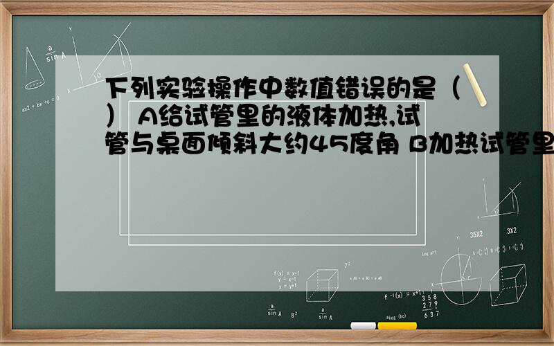 下列实验操作中数值错误的是（） A给试管里的液体加热,试管与桌面倾斜大约45度角 B加热试管里的液