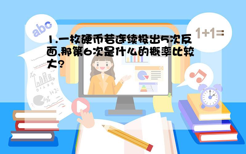 1.一枚硬币若连续投出5次反面,那第6次是什么的概率比较大?