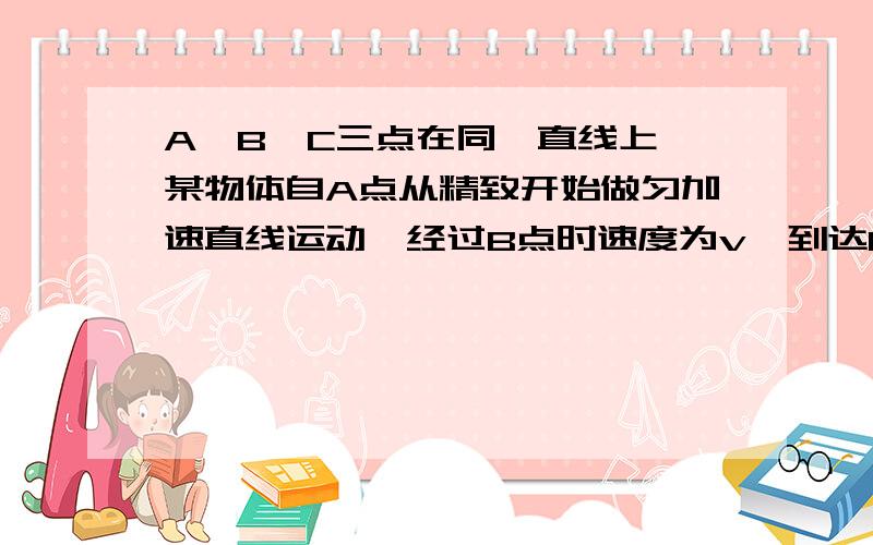 A、B、C三点在同一直线上,某物体自A点从精致开始做匀加速直线运动,经过B点时速度为v,到达C点的速度为2v