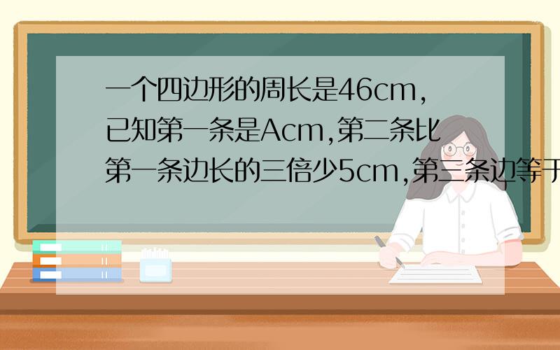 一个四边形的周长是46cm,已知第一条是Acm,第二条比第一条边长的三倍少5cm,第三条边等于第一,第二条边