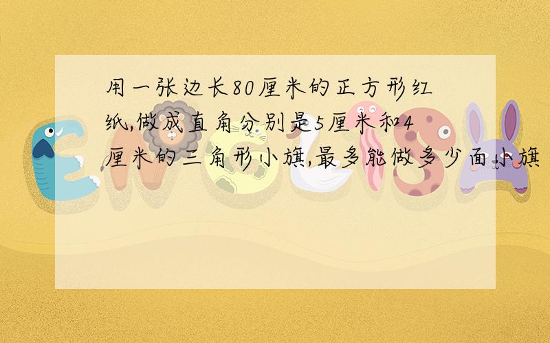 用一张边长80厘米的正方形红纸,做成直角分别是5厘米和4厘米的三角形小旗,最多能做多少面小旗