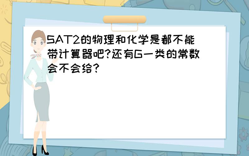 SAT2的物理和化学是都不能带计算器吧?还有G一类的常数会不会给?