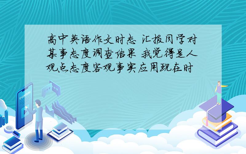 高中英语作文时态 汇报同学对某事态度调查结果 我觉得是人观点态度客观事实应用现在时