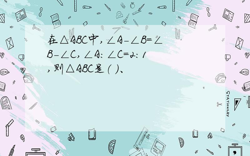 在△ABC中,∠A-∠B=∠B-∠C,∠A：∠C=2:1,则△ABC是（ ）、