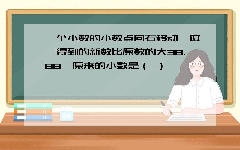 一个小数的小数点向右移动一位,得到的新数比原数的大38.88,原来的小数是（ ）