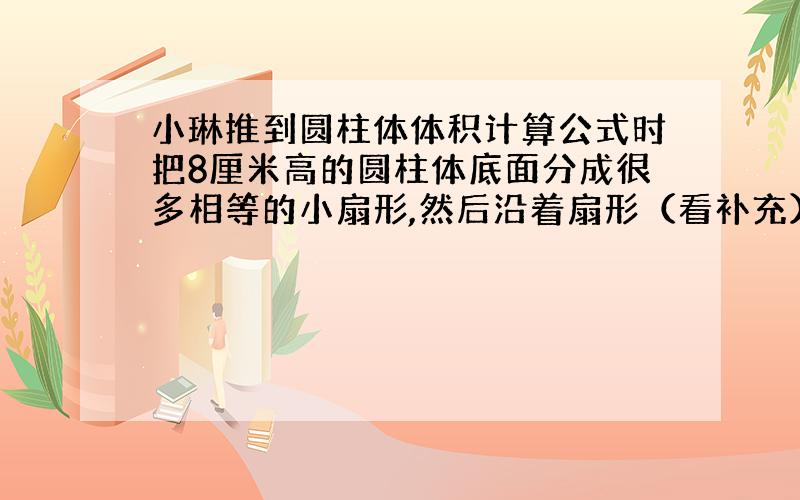 小琳推到圆柱体体积计算公式时把8厘米高的圆柱体底面分成很多相等的小扇形,然后沿着扇形（看补充）