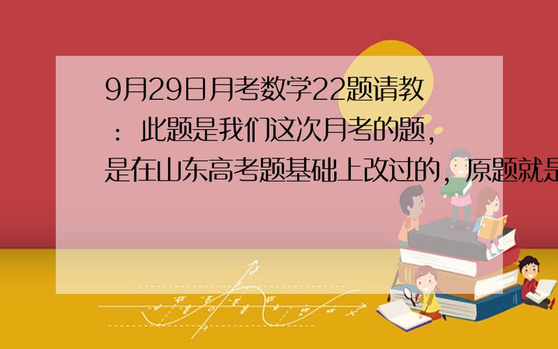 9月29日月考数学22题请教： 此题是我们这次月考的题，是在山东高考题基础上改过的，原题就是这样，请老师帮忙解答第二问，