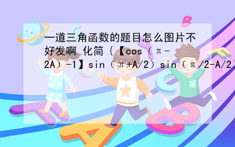 一道三角函数的题目怎么图片不好发啊 化简｛【cos（π-2A）-1】sin（π+A/2）sin（π/2-A/2）/【si