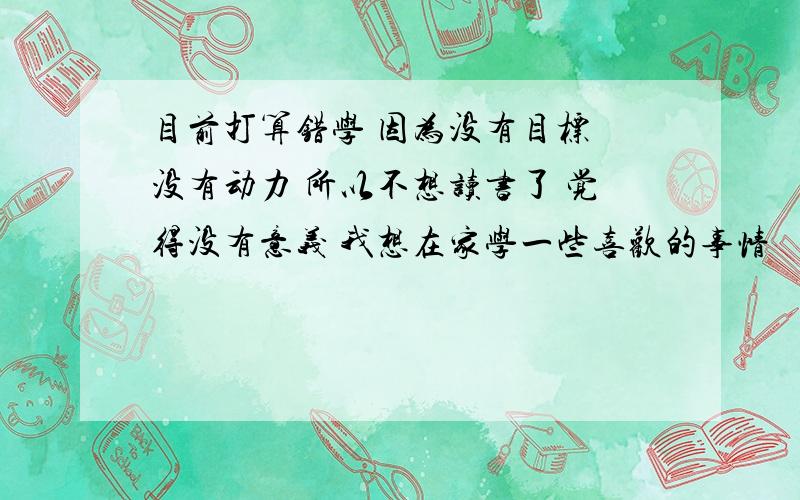 目前打算错学 因为没有目标 没有动力 所以不想读书了 觉得没有意义 我想在家学一些喜欢的事情