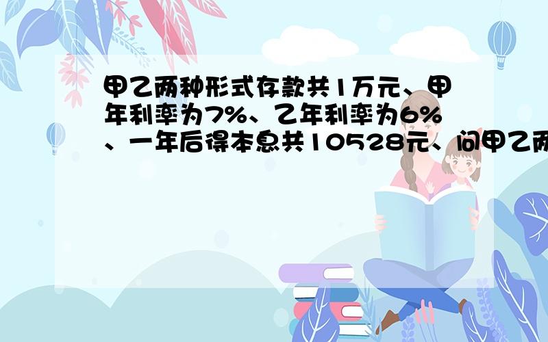 甲乙两种形式存款共1万元、甲年利率为7%、乙年利率为6%、一年后得本息共10528元、问甲乙两种形式各多少元