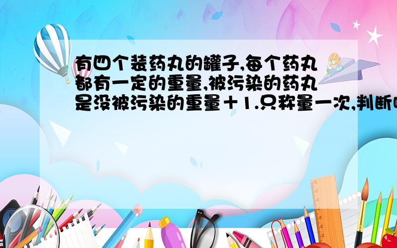 有四个装药丸的罐子,每个药丸都有一定的重量,被污染的药丸是没被污染的重量＋1.只称量一次,判断哪个罐子的药被污染了