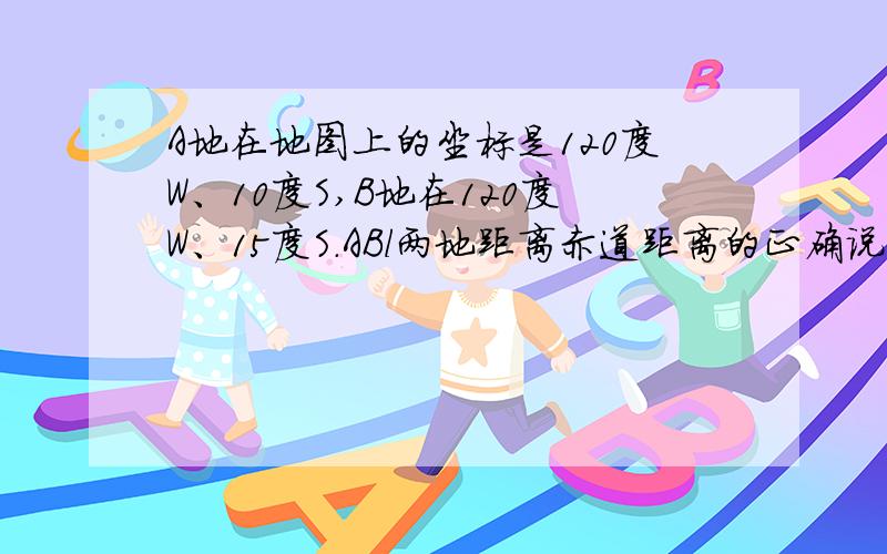 A地在地图上的坐标是120度W、10度S,B地在120度W、15度S.ABl两地距离赤道距离的正确说法是