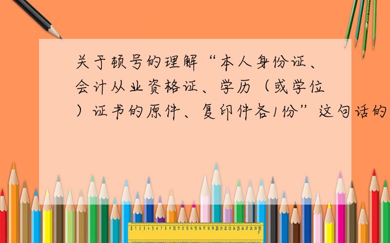 关于顿号的理解“本人身份证、会计从业资格证、学历（或学位）证书的原件、复印件各1份”这句话的意思是学历证书要复印件还是前