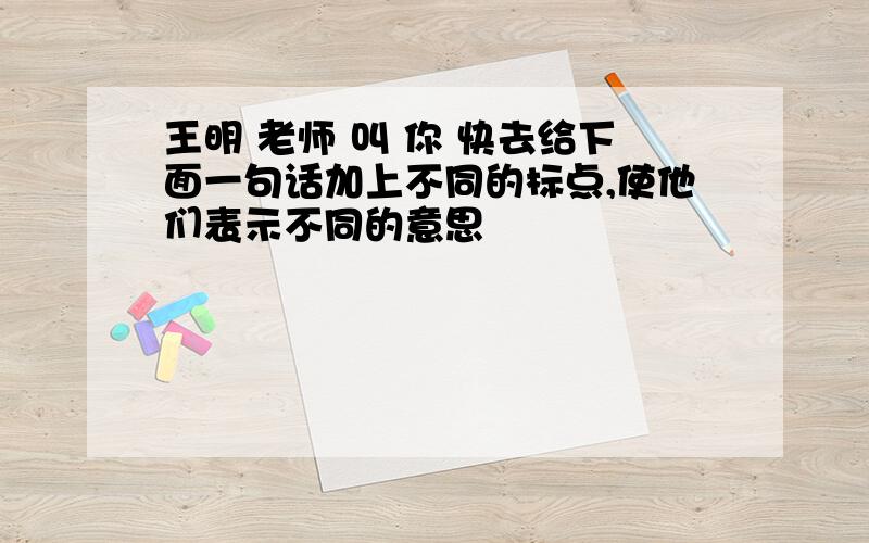 王明 老师 叫 你 快去给下面一句话加上不同的标点,使他们表示不同的意思