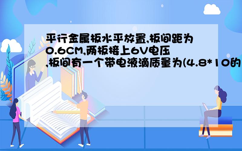 平行金属板水平放置,板间距为0.6CM,两板接上6V电压,板间有一个带电液滴质量为(4.8*10的负18)g,处于静止,