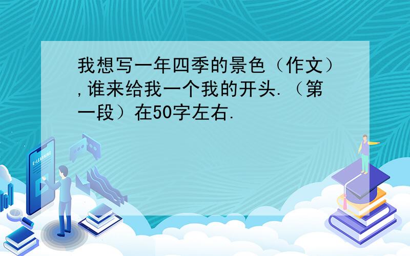 我想写一年四季的景色（作文）,谁来给我一个我的开头.（第一段）在50字左右.