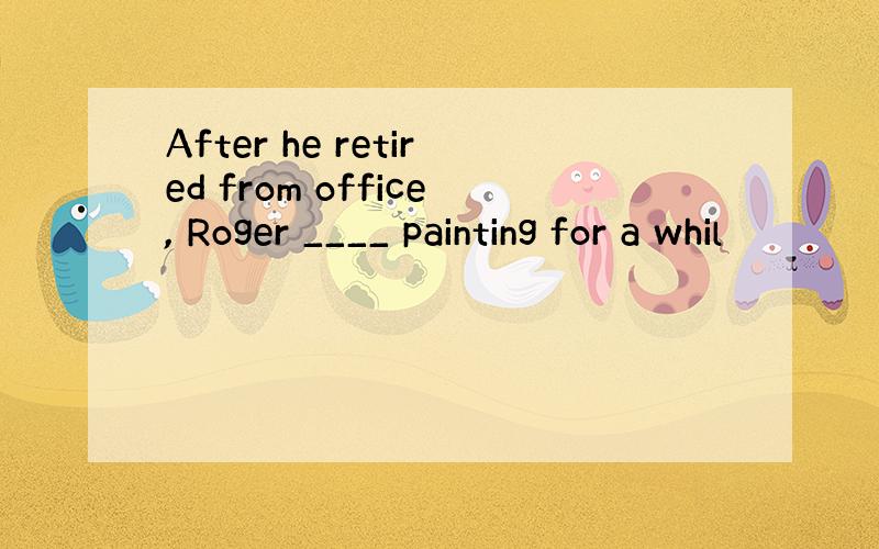 After he retired from office, Roger ____ painting for a whil