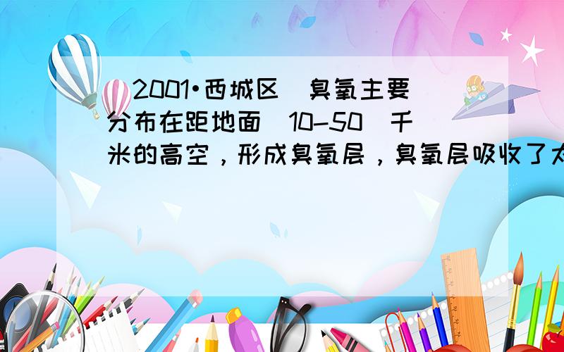 （2001•西城区）臭氧主要分布在距地面（10-50）千米的高空，形成臭氧层，臭氧层吸收了太阳光中绝大部分紫外线，使地球