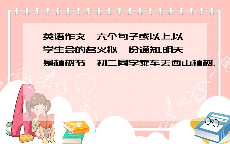 英语作文,六个句子或以上.以学生会的名义拟一份通知.明天是植树节,初二同学乘车去西山植树.