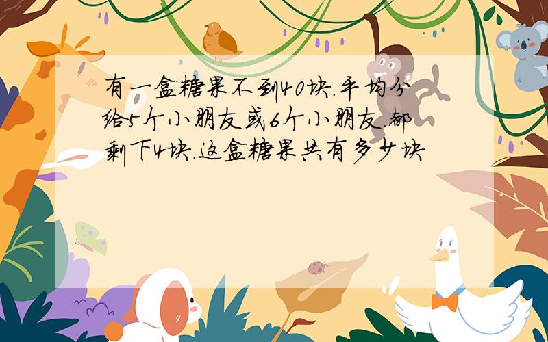 有一盒糖果不到40块.平均分给5个小朋友或6个小朋友.都剩下4块.这盒糖果共有多少块