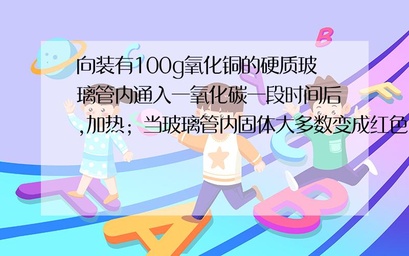 向装有100g氧化铜的硬质玻璃管内通入一氧化碳一段时间后,加热；当玻璃管内固体大多数变成红色时,停止加热,装置冷却后,停