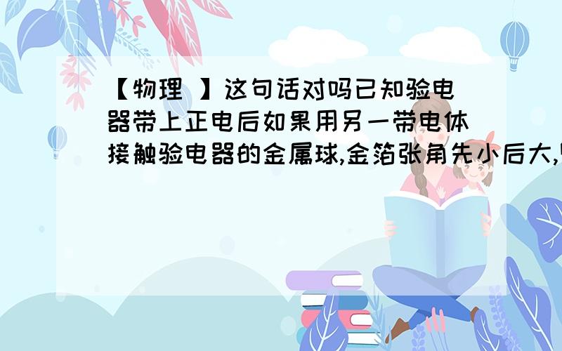 【物理 】这句话对吗已知验电器带上正电后如果用另一带电体接触验电器的金属球,金箔张角先小后大,则可以判定带电体一定带负电